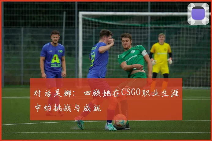 对话吴娜：回顾她在CSGO职业生涯中的挑战与成就