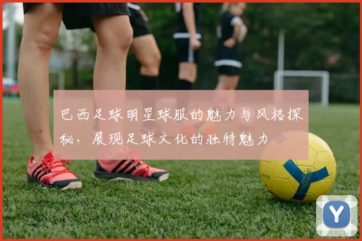 巴西足球明星球服的魅力与风格探秘，展现足球文化的独特魅力