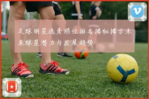 足球明星选秀顺位排名揭秘揭示未来球星潜力与发展趋势