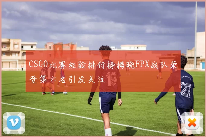 CSGO比赛经验排行榜揭晓FPX战队荣登第六名引发关注