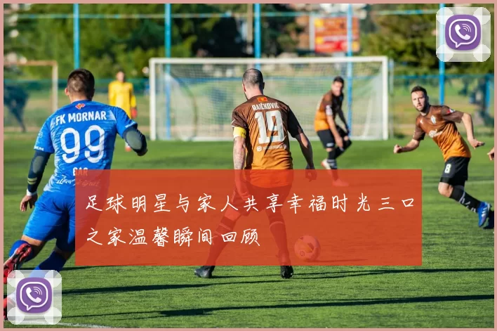 足球明星与家人共享幸福时光三口之家温馨瞬间回顾