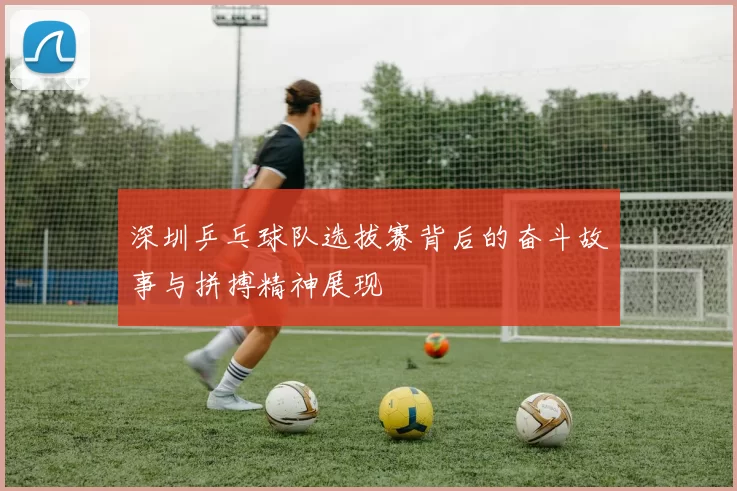 深圳乒乓球队选拔赛背后的奋斗故事与拼搏精神展现