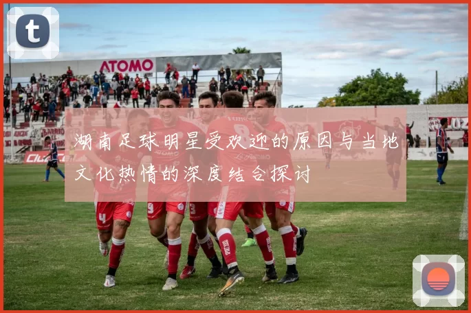 湖南足球明星受欢迎的原因与当地文化热情的深度结合探讨