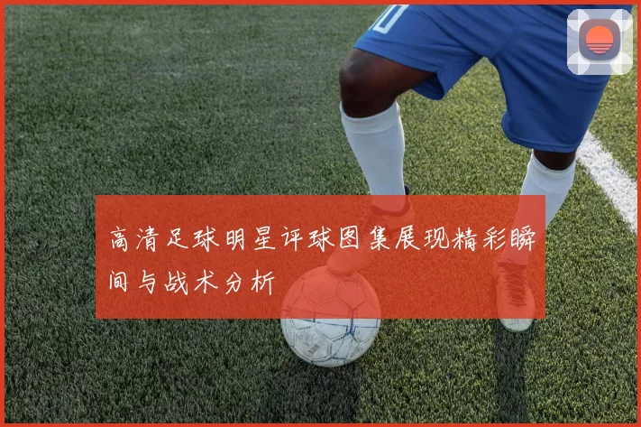 高清足球明星评球图集展现精彩瞬间与战术分析