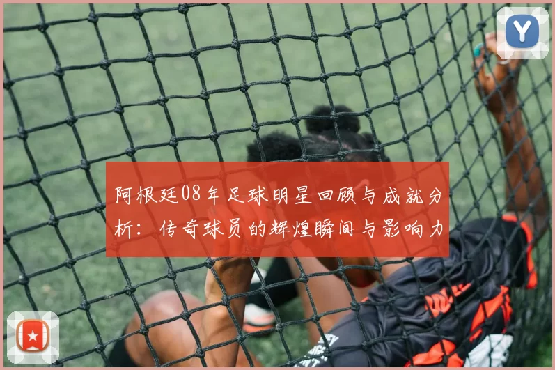 阿根廷08年足球明星回顾与成就分析：传奇球员的辉煌瞬间与影响力