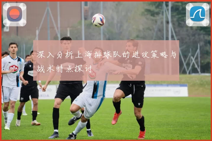 深入分析上海排球队的进攻策略与战术特点探讨