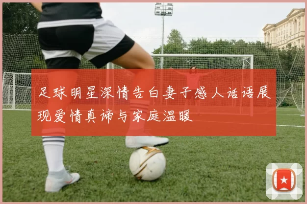 足球明星深情告白妻子感人话语展现爱情真谛与家庭温暖