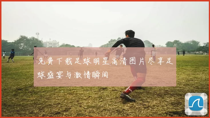 免费下载足球明星高清图片尽享足球盛宴与激情瞬间