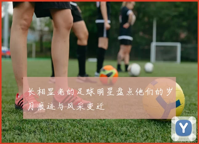 长相显老的足球明星盘点他们的岁月痕迹与风采变迁