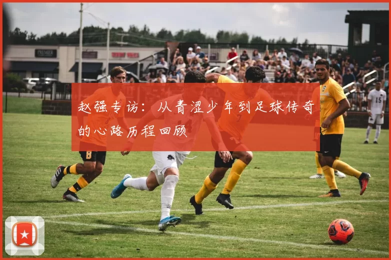 赵强专访：从青涩少年到足球传奇的心路历程回顾