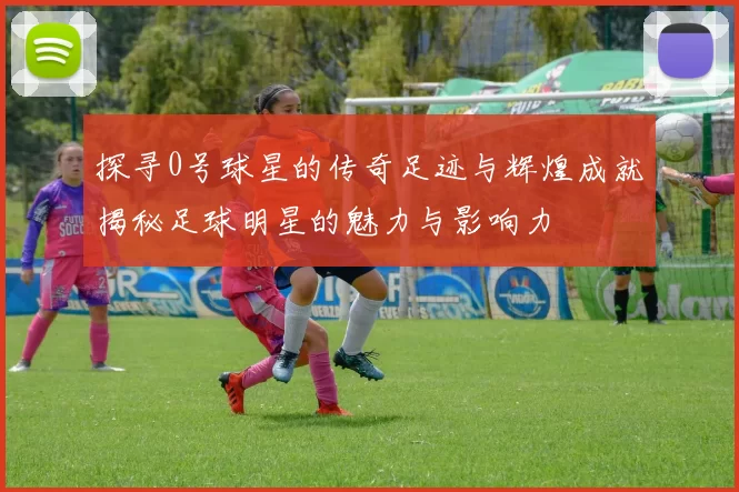 探寻0号球星的传奇足迹与辉煌成就揭秘足球明星的魅力与影响力