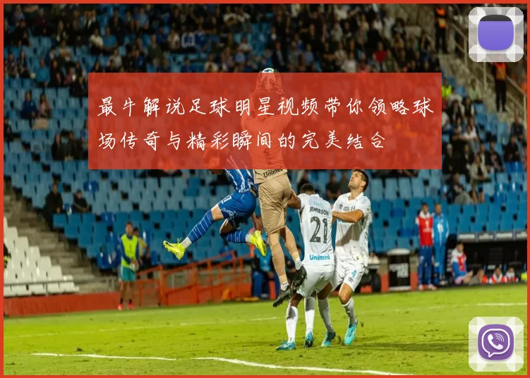最牛解说足球明星视频带你领略球场传奇与精彩瞬间的完美结合