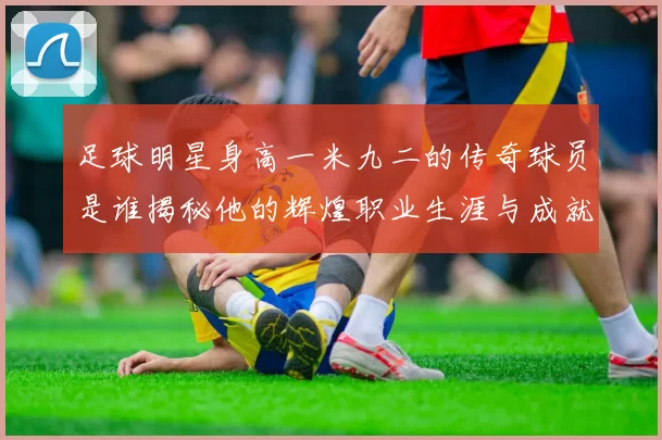 足球明星身高一米九二的传奇球员是谁揭秘他的辉煌职业生涯与成就