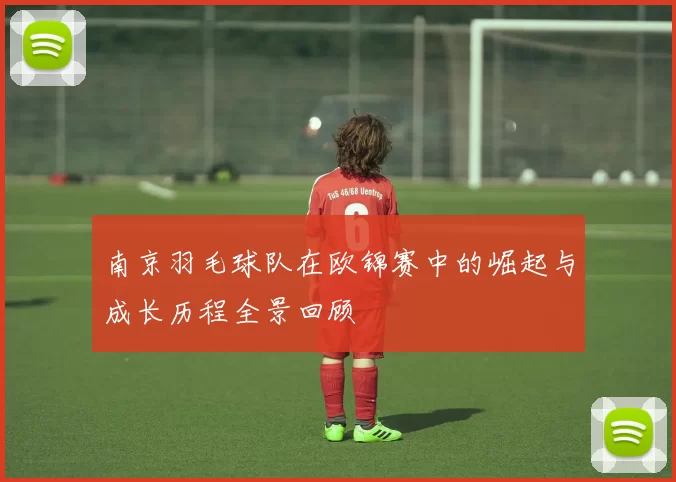 南京羽毛球队在欧锦赛中的崛起与成长历程全景回顾