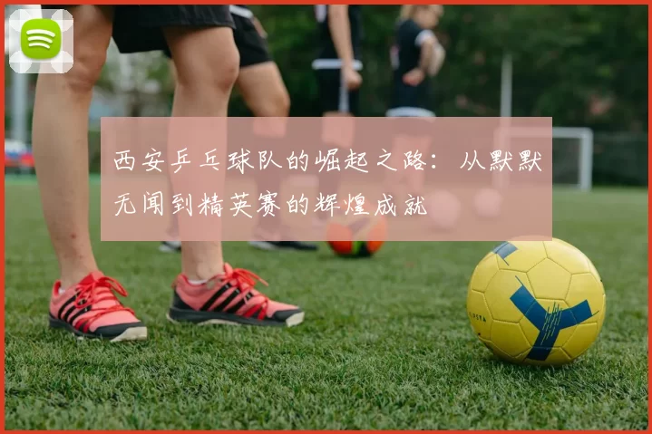 西安乒乓球队的崛起之路：从默默无闻到精英赛的辉煌成就