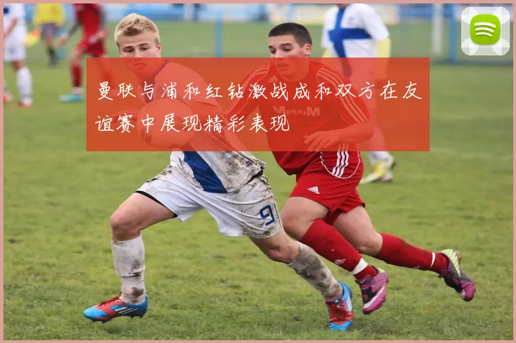 曼联与浦和红钻激战成和双方在友谊赛中展现精彩表现