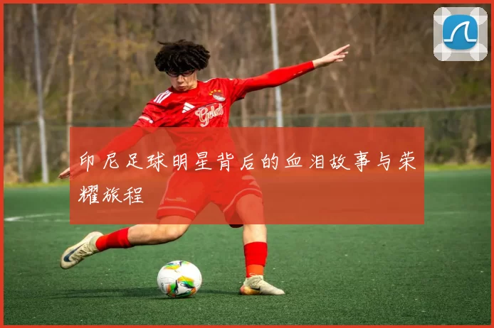 印尼足球明星背后的血泪故事与荣耀旅程