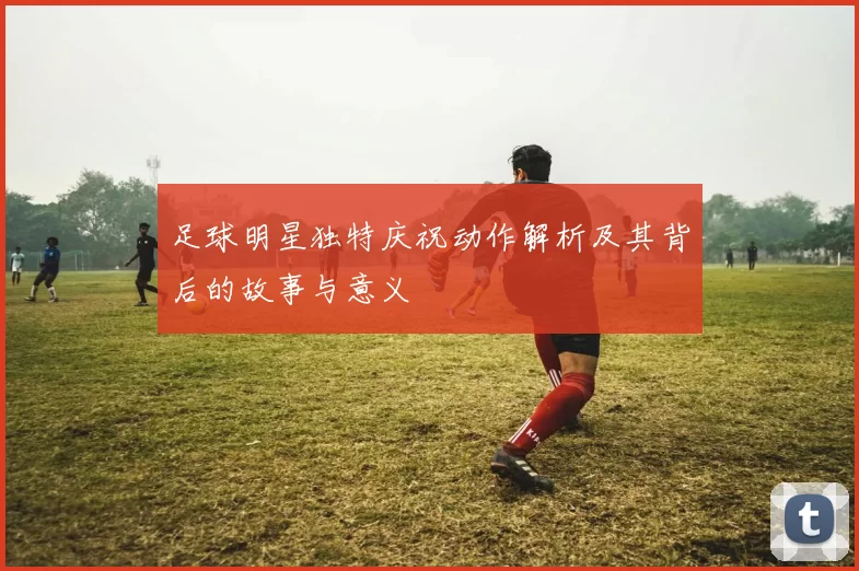 足球明星独特庆祝动作解析及其背后的故事与意义