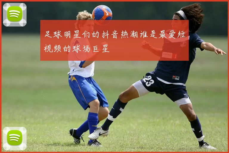 足球明星们的抖音热潮谁是最爱短视频的球场巨星