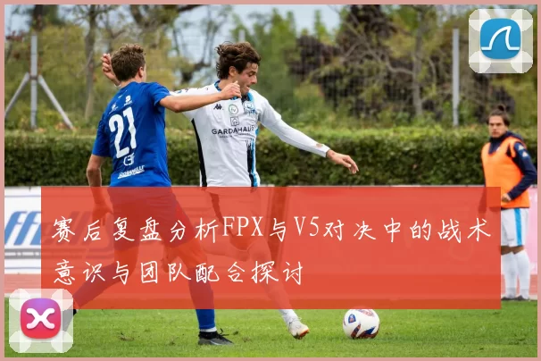 赛后复盘分析FPX与V5对决中的战术意识与团队配合探讨