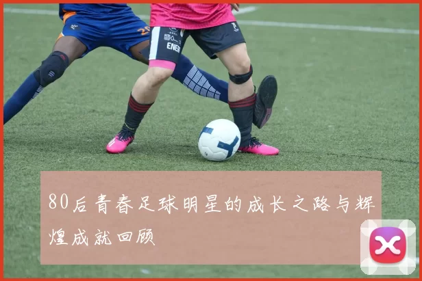 80后青春足球明星的成长之路与辉煌成就回顾