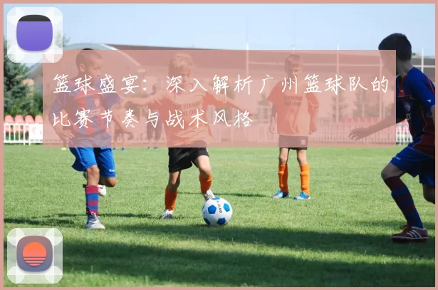 篮球盛宴：深入解析广州篮球队的比赛节奏与战术风格