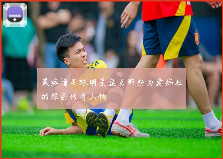 最痴情足球明星盘点那些为爱痴狂的绿茵传奇人物