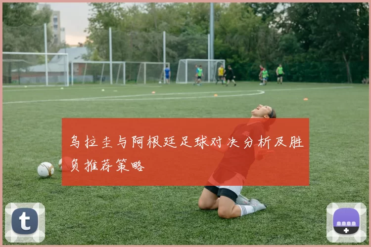 乌拉圭与阿根廷足球对决分析及胜负推荐策略
