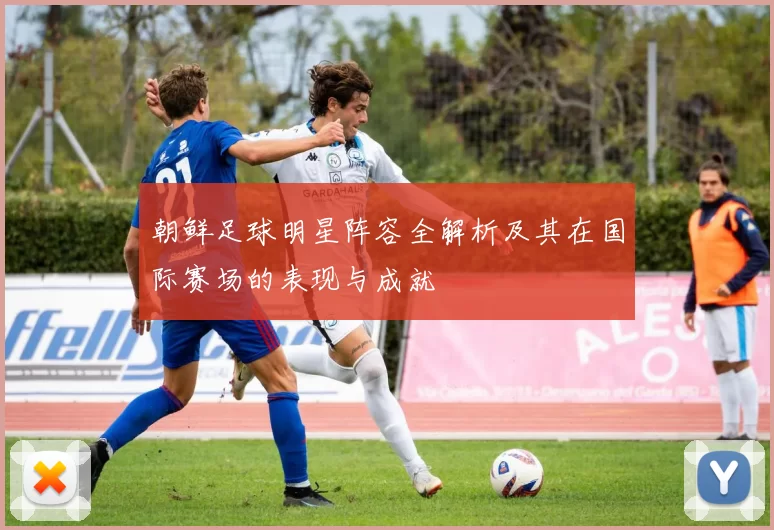 朝鲜足球明星阵容全解析及其在国际赛场的表现与成就