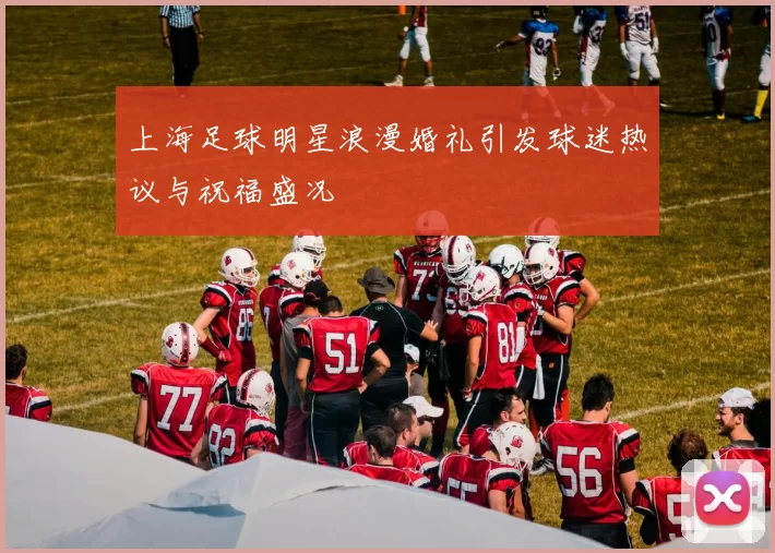 上海足球明星浪漫婚礼引发球迷热议与祝福盛况