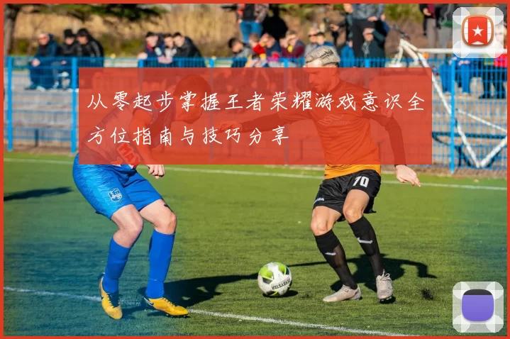 从零起步掌握王者荣耀游戏意识全方位指南与技巧分享