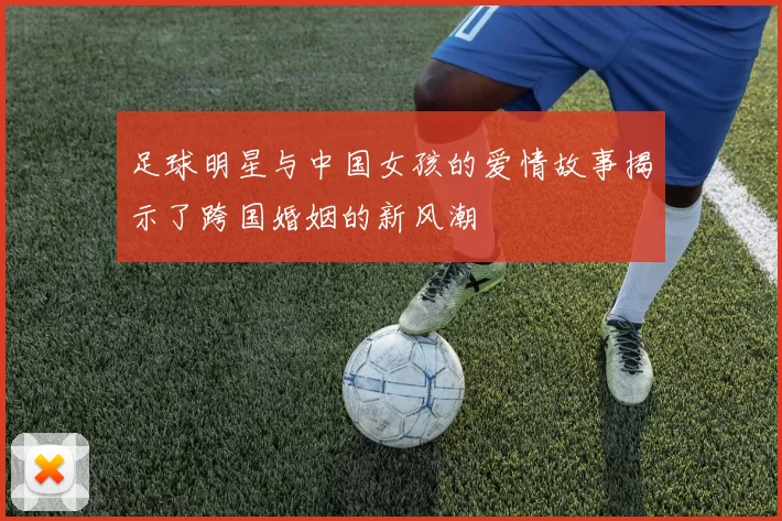 足球明星与中国女孩的爱情故事揭示了跨国婚姻的新风潮