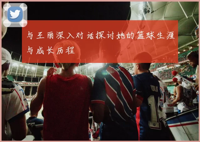 与王丽深入对话探讨她的篮球生涯与成长历程