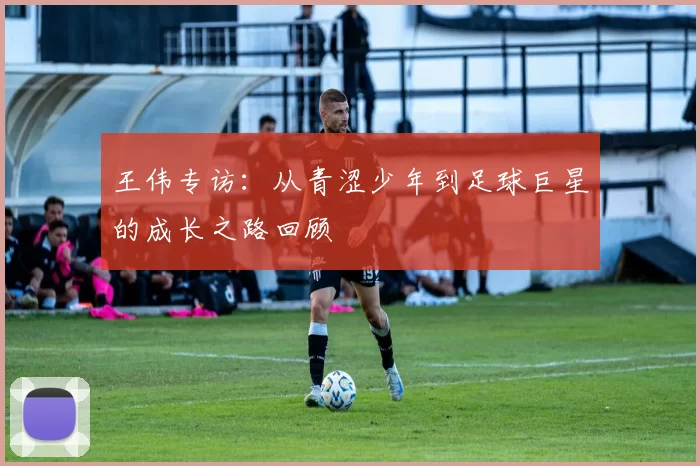 王伟专访：从青涩少年到足球巨星的成长之路回顾