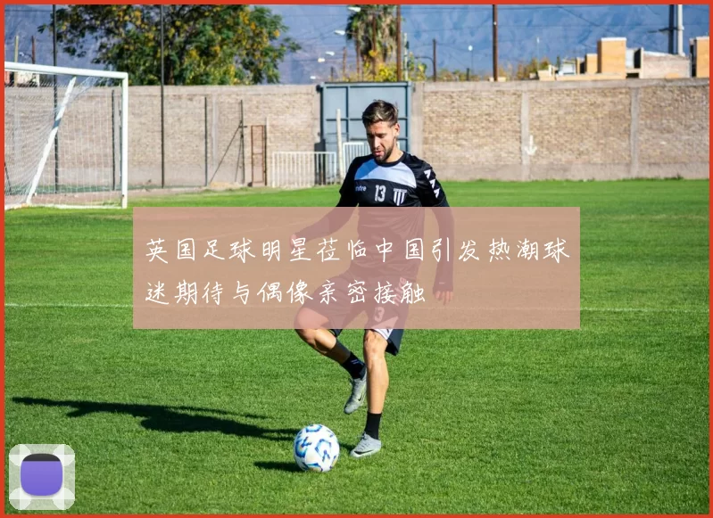 英国足球明星莅临中国引发热潮球迷期待与偶像亲密接触