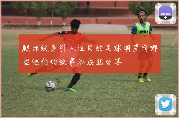 腿部纹身引人注目的足球明星有哪些他们的故事和成就分享
