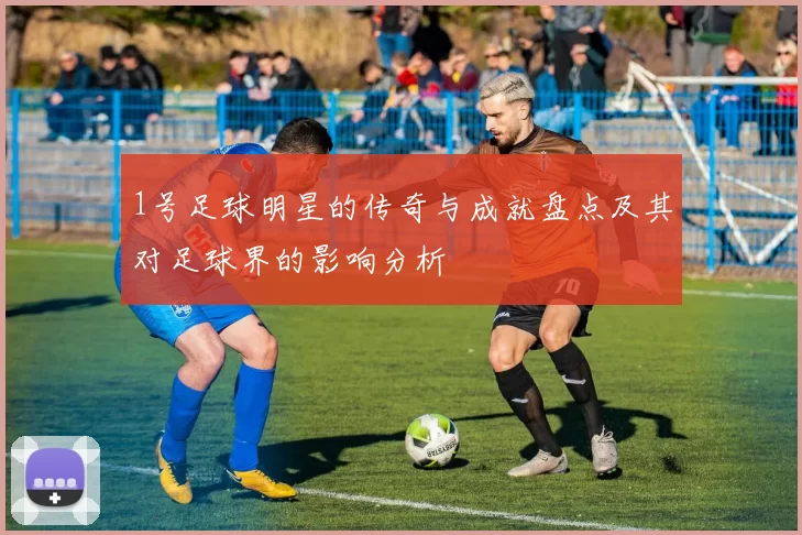 1号足球明星的传奇与成就盘点及其对足球界的影响分析