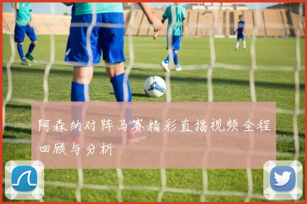 阿森纳对阵马赛精彩直播视频全程回顾与分析