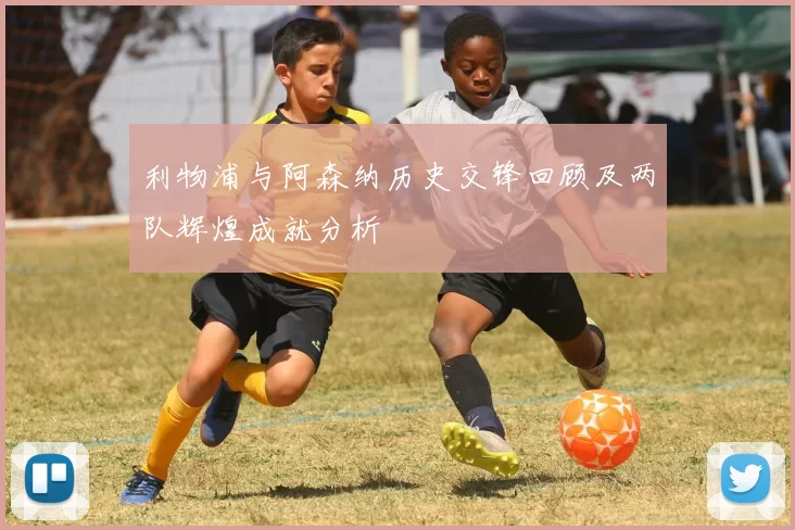 利物浦与阿森纳历史交锋回顾及两队辉煌成就分析