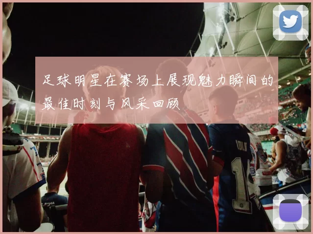 足球明星在赛场上展现魅力瞬间的最佳时刻与风采回顾
