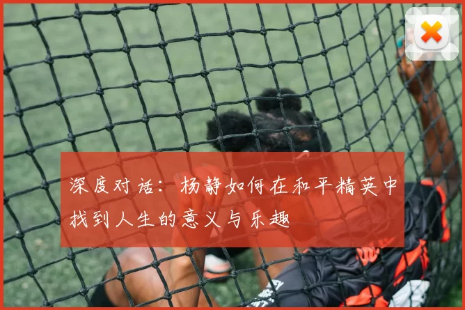 深度对话：杨静如何在和平精英中找到人生的意义与乐趣