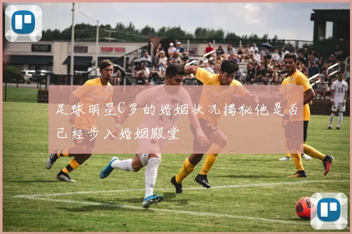 足球明星C罗的婚姻状况揭秘他是否已经步入婚姻殿堂
