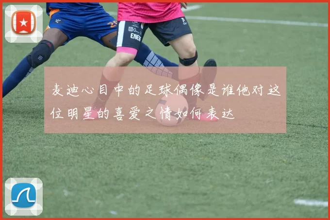 麦迪心目中的足球偶像是谁他对这位明星的喜爱之情如何表达