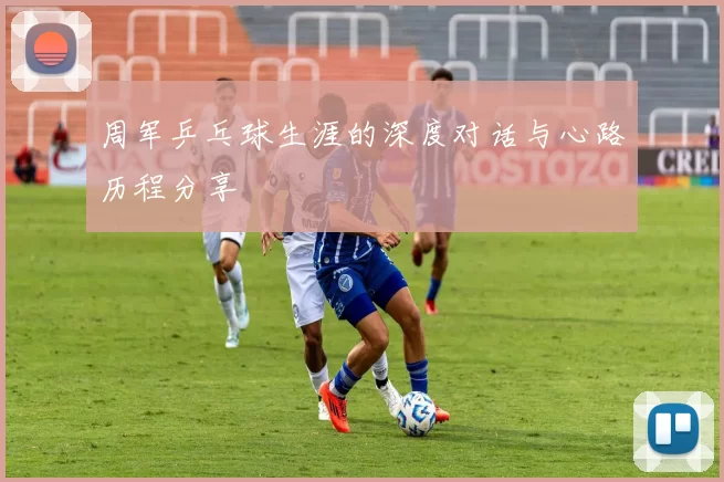 周军乒乓球生涯的深度对话与心路历程分享