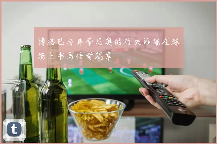 博格巴与库蒂尼奥的对决谁能在球场上书写传奇篇章