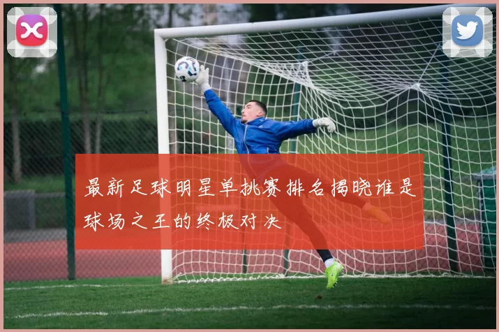 最新足球明星单挑赛排名揭晓谁是球场之王的终极对决