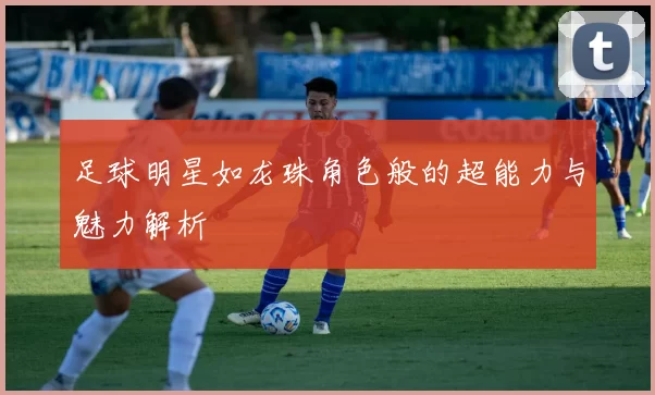 足球明星如龙珠角色般的超能力与魅力解析