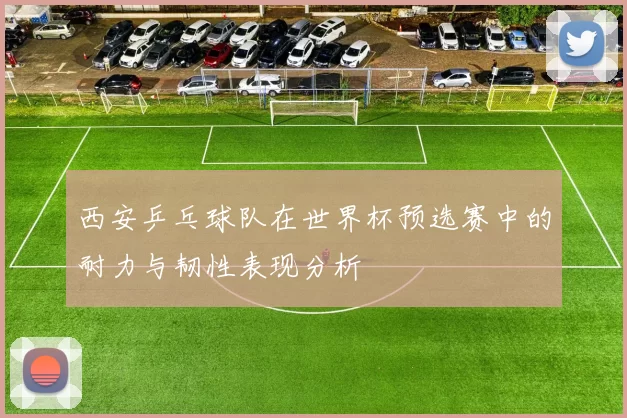 西安乒乓球队在世界杯预选赛中的耐力与韧性表现分析