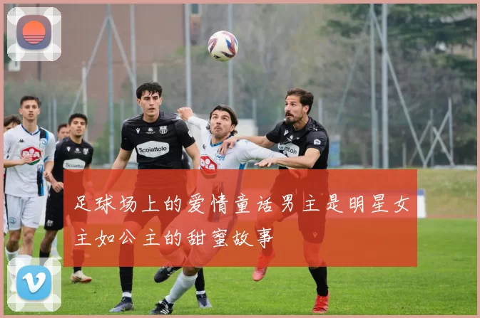 足球场上的爱情童话男主是明星女主如公主的甜蜜故事