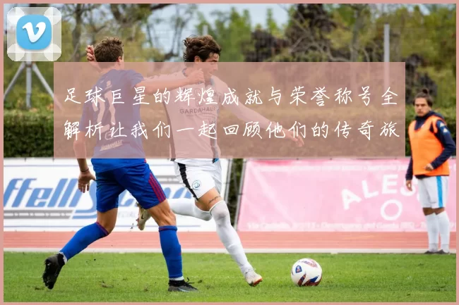 足球巨星的辉煌成就与荣誉称号全解析让我们一起回顾他们的传奇旅程